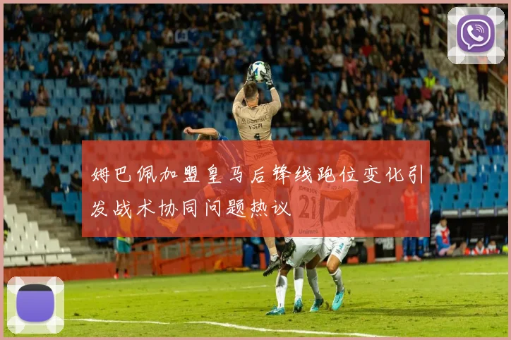 姆巴佩加盟皇马后锋线跑位变化引发战术协同问题热议