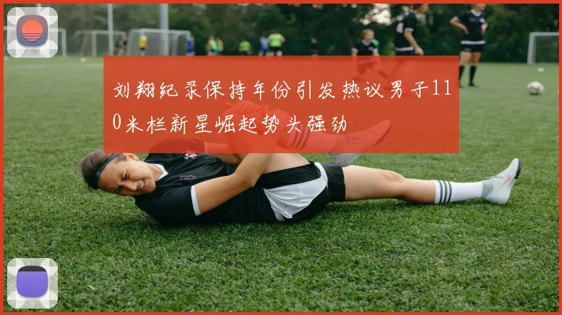 刘翔纪录保持年份引发热议男子110米栏新星崛起势头强劲