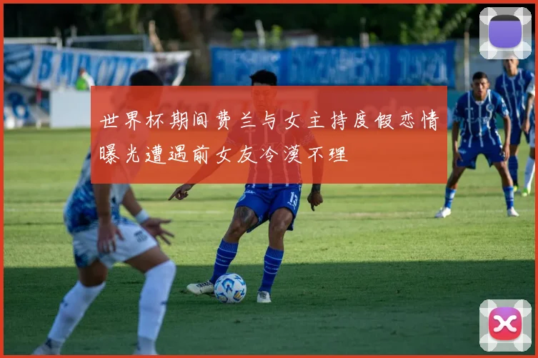 世界杯期间费兰与女主持度假恋情曝光遭遇前女友冷漠不理