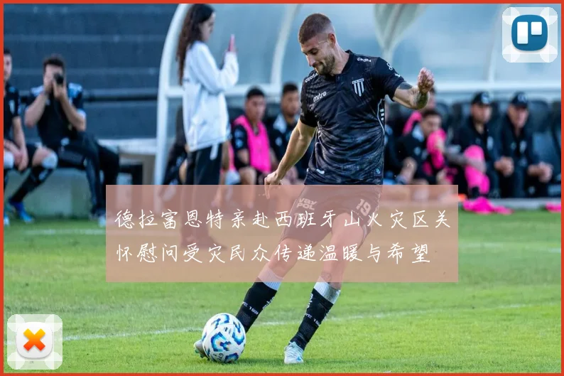 德拉富恩特亲赴西班牙山火灾区关怀慰问受灾民众传递温暖与希望