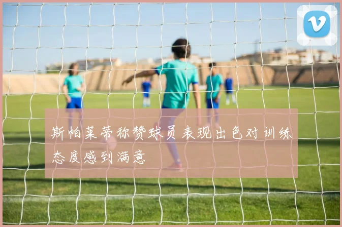 斯帕莱蒂称赞球员表现出色对训练态度感到满意