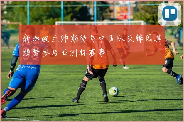 新加坡主帅期待与中国队交锋因其频繁参与亚洲杯赛事