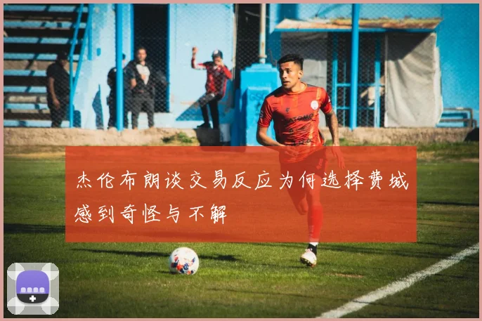 杰伦布朗谈交易反应为何选择费城感到奇怪与不解