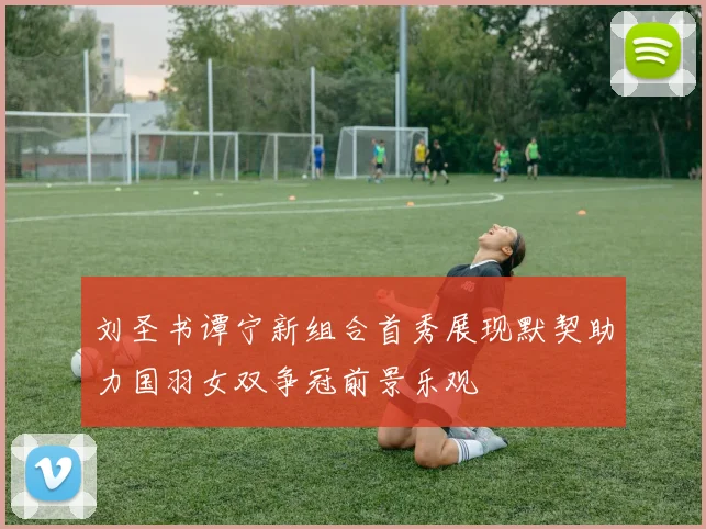 刘圣书谭宁新组合首秀展现默契助力国羽女双争冠前景乐观