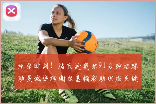 绝杀时刻！格瓦迪奥尔91分钟进球助曼城逆转谢尔基精彩助攻成关键